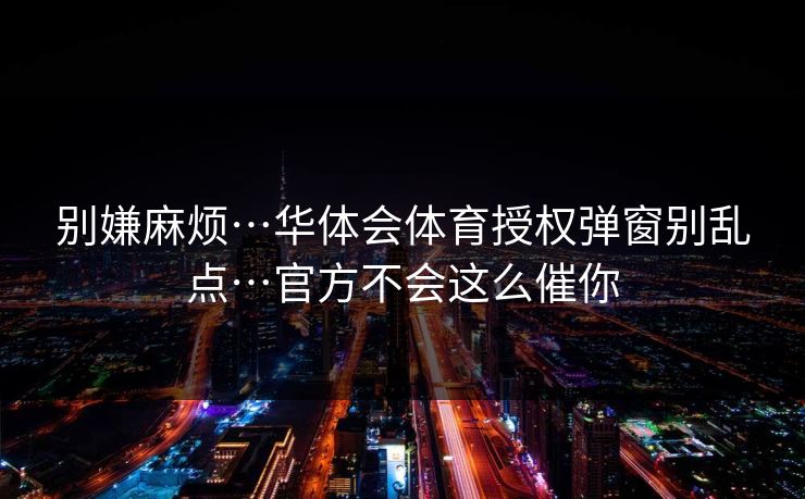 别嫌麻烦…华体会体育授权弹窗别乱点…官方不会这么催你