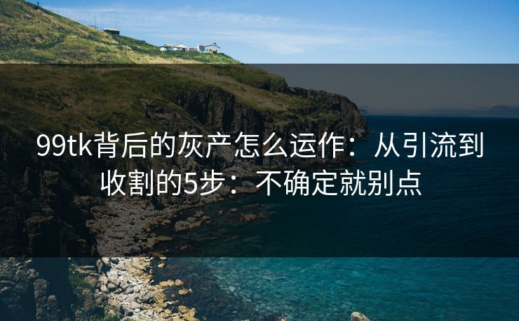 99tk背后的灰产怎么运作：从引流到收割的5步：不确定就别点