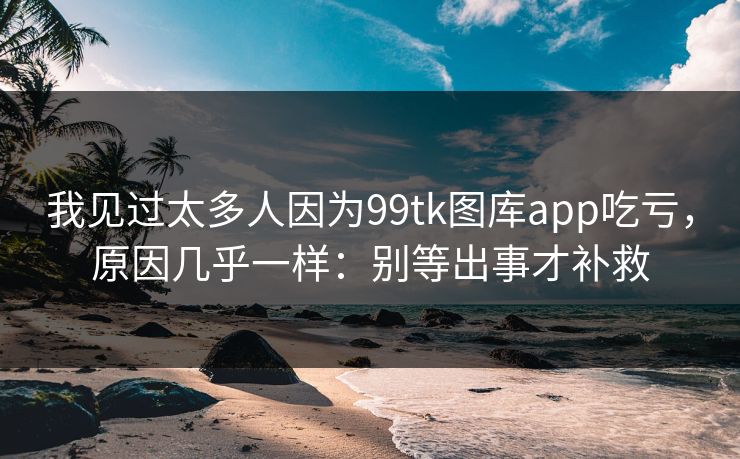 我见过太多人因为99tk图库app吃亏，原因几乎一样：别等出事才补救