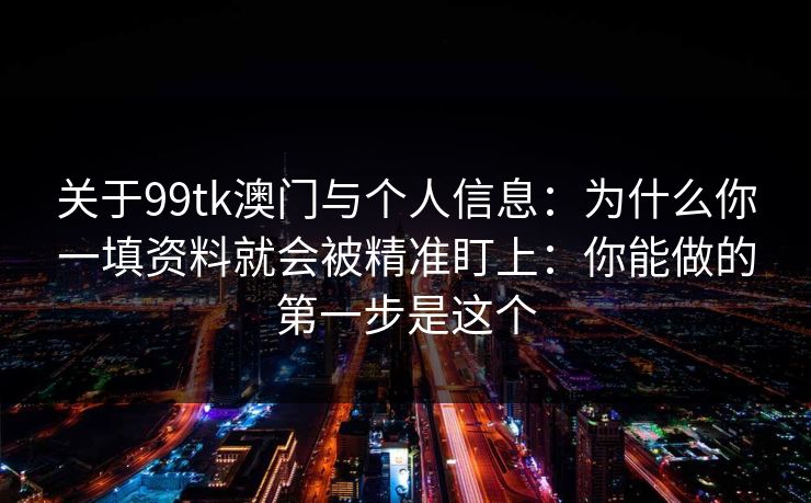关于99tk澳门与个人信息：为什么你一填资料就会被精准盯上：你能做的第一步是这个