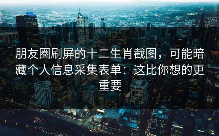 朋友圈刷屏的十二生肖截图，可能暗藏个人信息采集表单：这比你想的更重要