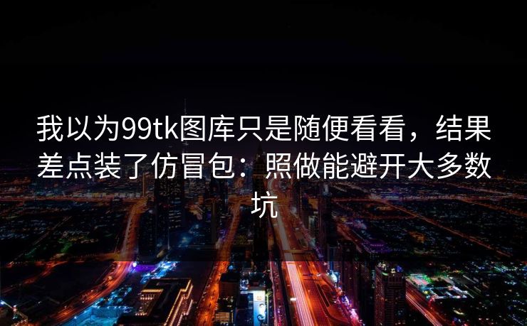 我以为99tk图库只是随便看看，结果差点装了仿冒包：照做能避开大多数坑