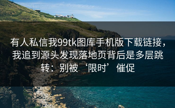 有人私信我99tk图库手机版下载链接，我追到源头发现落地页背后是多层跳转：别被‘限时’催促