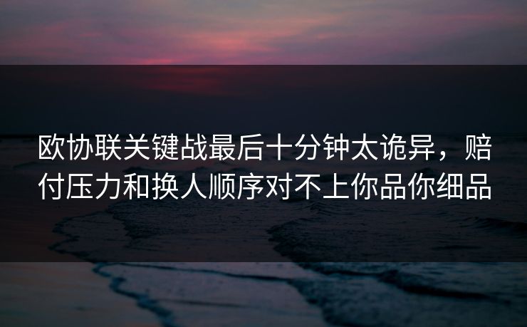 欧协联关键战最后十分钟太诡异，赔付压力和换人顺序对不上你品你细品