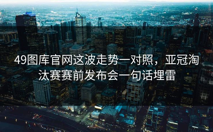 49图库官网这波走势一对照，亚冠淘汰赛赛前发布会一句话埋雷