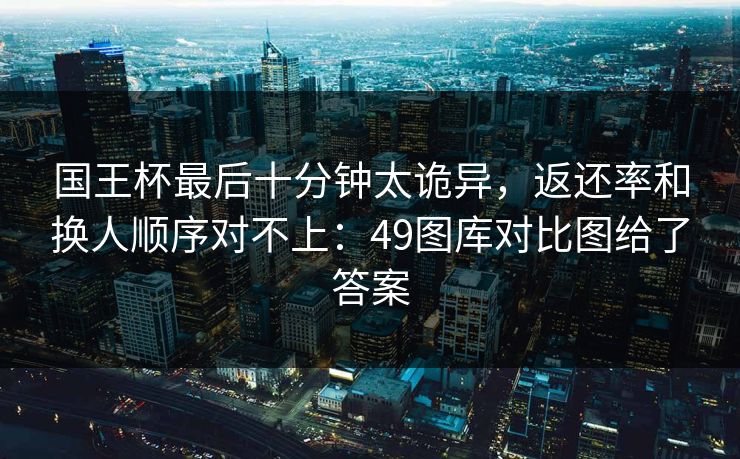 国王杯最后十分钟太诡异，返还率和换人顺序对不上：49图库对比图给了答案