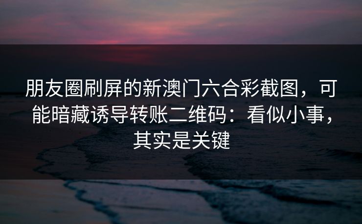 朋友圈刷屏的新澳门六合彩截图，可能暗藏诱导转账二维码：看似小事，其实是关键
