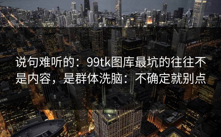 说句难听的：99tk图库最坑的往往不是内容，是群体洗脑：不确定就别点