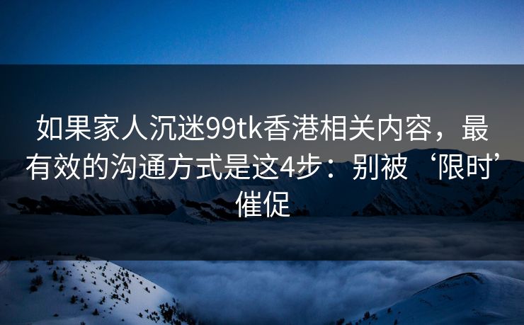如果家人沉迷99tk香港相关内容，最有效的沟通方式是这4步：别被‘限时’催促