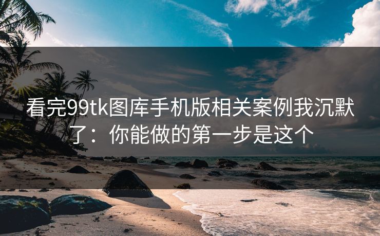 看完99tk图库手机版相关案例我沉默了：你能做的第一步是这个