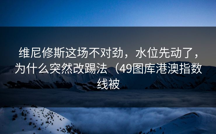 维尼修斯这场不对劲，水位先动了，为什么突然改踢法（49图库港澳指数线被