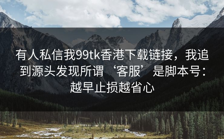 有人私信我99tk香港下载链接，我追到源头发现所谓‘客服’是脚本号：越早止损越省心