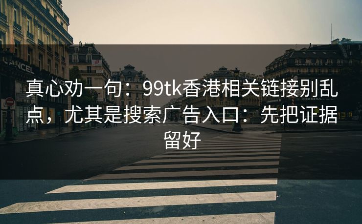 真心劝一句：99tk香港相关链接别乱点，尤其是搜索广告入口：先把证据留好