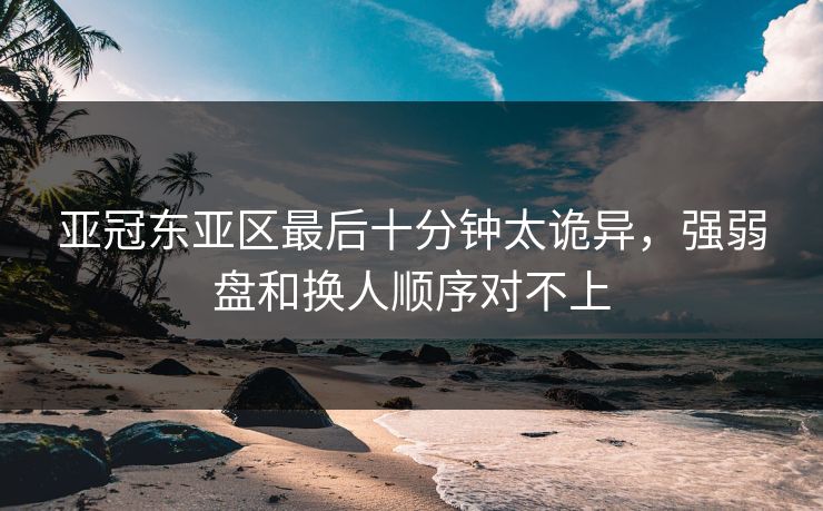 亚冠东亚区最后十分钟太诡异，强弱盘和换人顺序对不上
