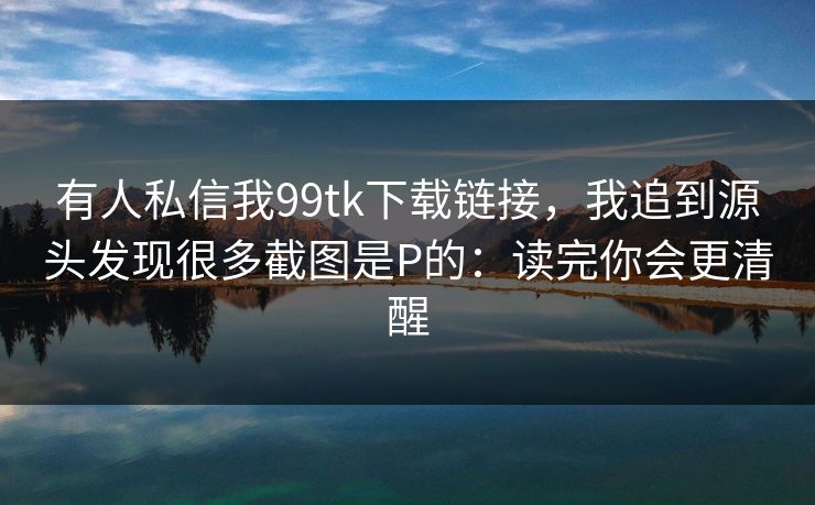 有人私信我99tk下载链接，我追到源头发现很多截图是P的：读完你会更清醒