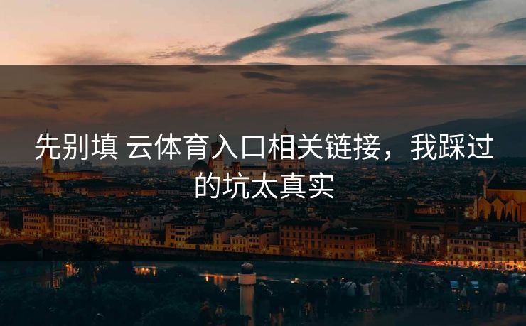先别填 云体育入口相关链接，我踩过的坑太真实