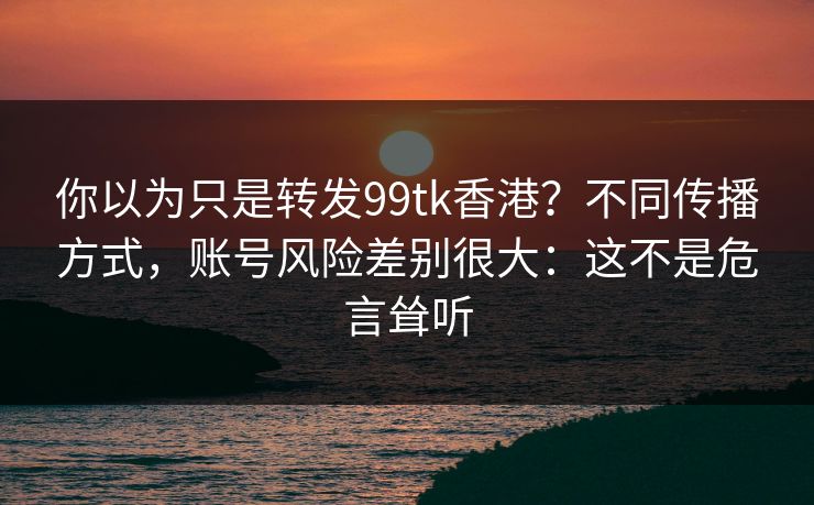你以为只是转发99tk香港？不同传播方式，账号风险差别很大：这不是危言耸听
