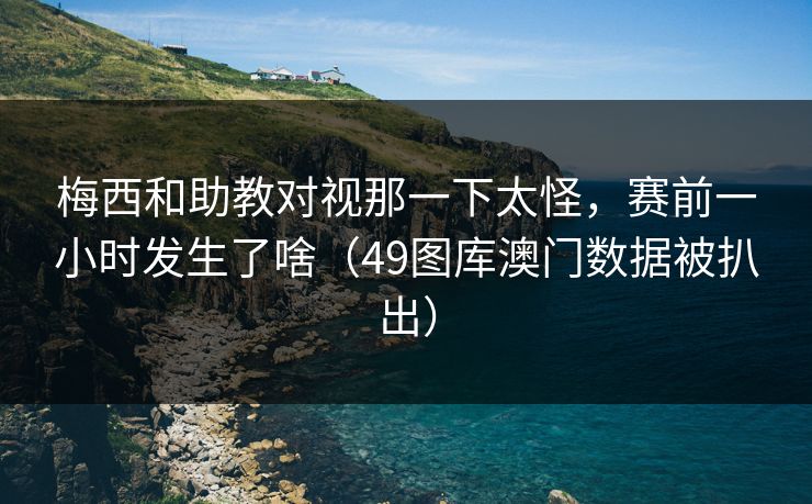 梅西和助教对视那一下太怪，赛前一小时发生了啥（49图库澳门数据被扒出）