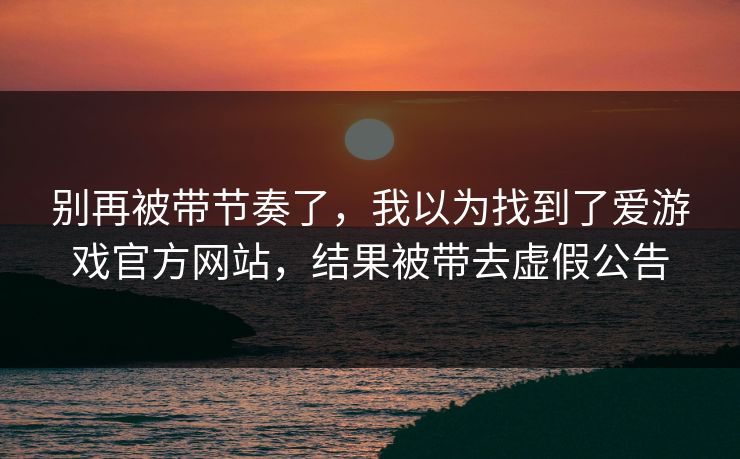 别再被带节奏了，我以为找到了爱游戏官方网站，结果被带去虚假公告