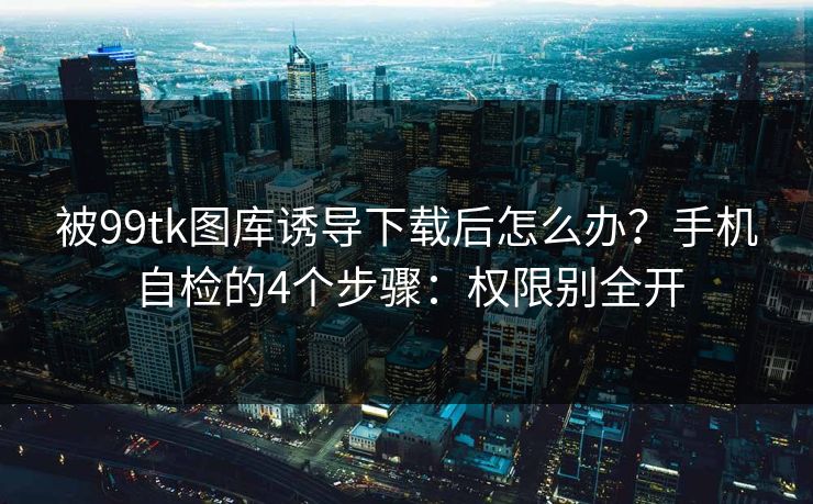 被99tk图库诱导下载后怎么办？手机自检的4个步骤：权限别全开
