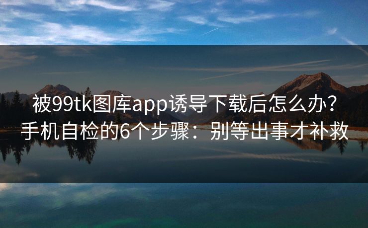 被99tk图库app诱导下载后怎么办？手机自检的6个步骤：别等出事才补救
