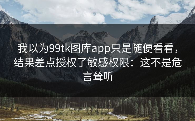 我以为99tk图库app只是随便看看，结果差点授权了敏感权限：这不是危言耸听