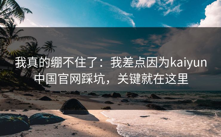 我真的绷不住了：我差点因为kaiyun中国官网踩坑，关键就在这里