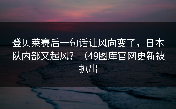 登贝莱赛后一句话让风向变了，日本队内部又起风？（49图库官网更新被扒出