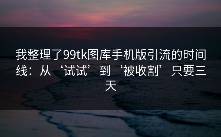 我整理了99tk图库手机版引流的时间线：从‘试试’到‘被收割’只要三天