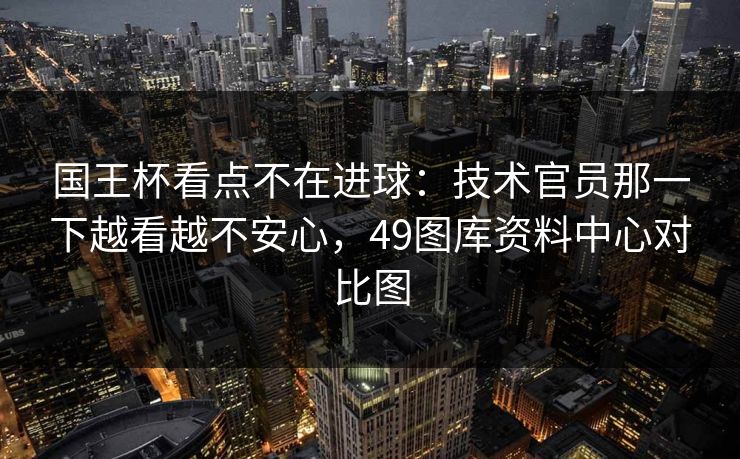 国王杯看点不在进球：技术官员那一下越看越不安心，49图库资料中心对比图