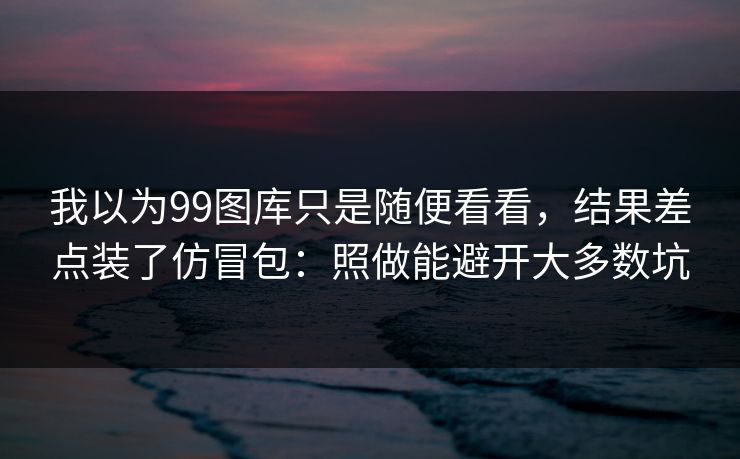 我以为99图库只是随便看看，结果差点装了仿冒包：照做能避开大多数坑