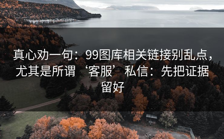 真心劝一句：99图库相关链接别乱点，尤其是所谓‘客服’私信：先把证据留好
