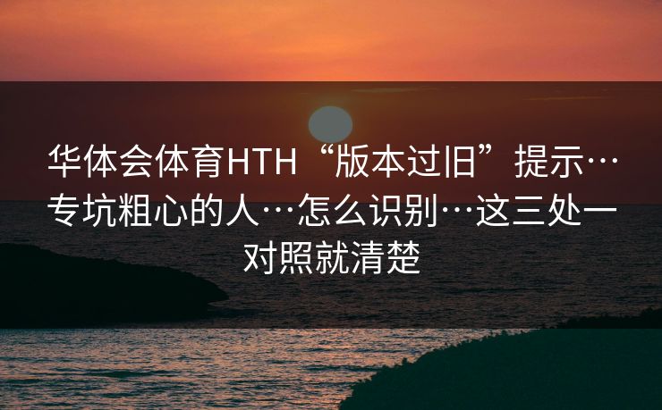 华体会体育HTH“版本过旧”提示…专坑粗心的人…怎么识别…这三处一对照就清楚