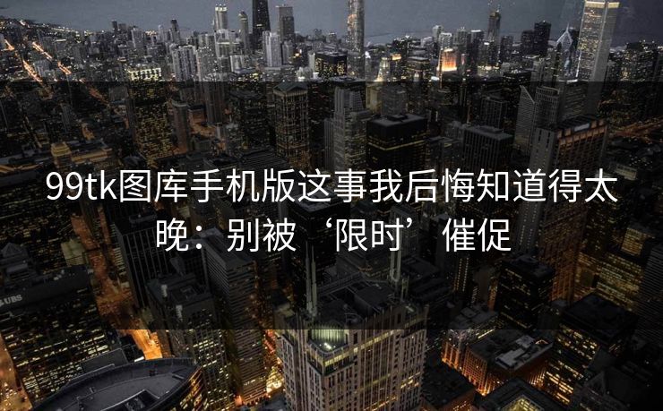 99tk图库手机版这事我后悔知道得太晚：别被‘限时’催促