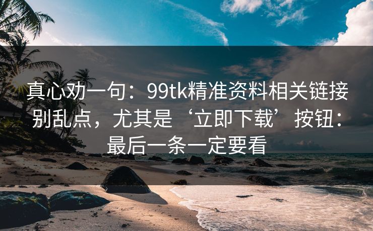 真心劝一句：99tk精准资料相关链接别乱点，尤其是‘立即下载’按钮：最后一条一定要看