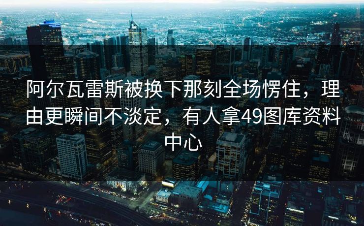 阿尔瓦雷斯被换下那刻全场愣住，理由更瞬间不淡定，有人拿49图库资料中心