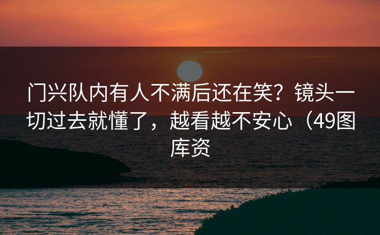 门兴队内有人不满后还在笑？镜头一切过去就懂了，越看越不安心（49图库资
